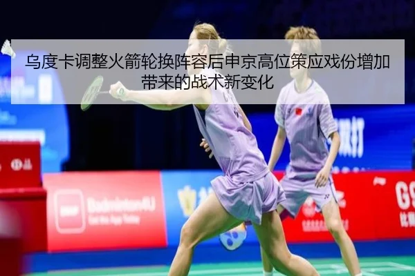 乌度卡调整火箭轮换阵容后申京高位策应戏份增加带来的战术新变化