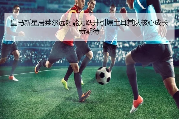 皇马新星居莱尔远射能力跃升引爆土耳其队核心成长新期待