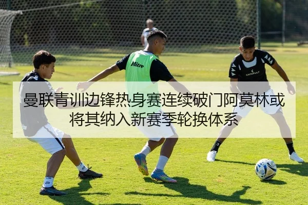 曼联青训边锋热身赛连续破门阿莫林或将其纳入新赛季轮换体系